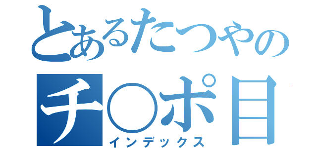 とあるたつやのチ〇ポ目録（インデックス）