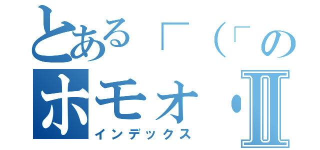 とある┌（┌ ＾ｏ＾）┐ のホモォ・・・ Ⅱ（インデックス）