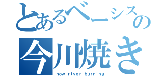 とあるベーシストの今川焼き（ｎｏｗ ｒｉｖｅｒ ｂｕｒｎｉｎｇ）