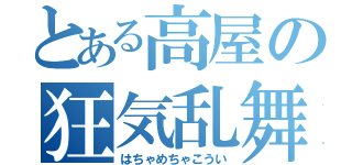 とある高屋の狂気乱舞（はちゃめちゃこうい）