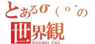 とあるσ（ｏ・ω・ｏ）の世界観（Ｃｏｓｍｏｌｏｇｙ）