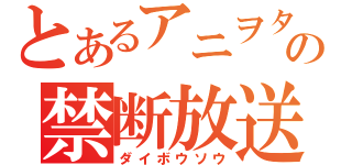 とあるアニヲタの禁断放送（ダイボウソウ）