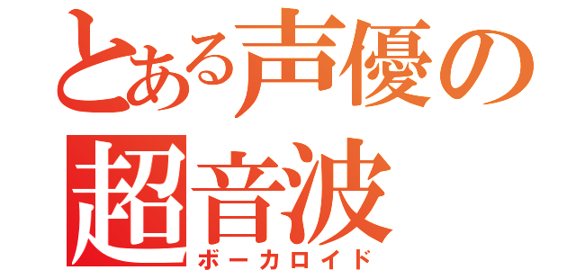 とある声優の超音波（ボーカロイド）