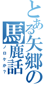 とある矢郷の馬鹿話（ノロケか？）