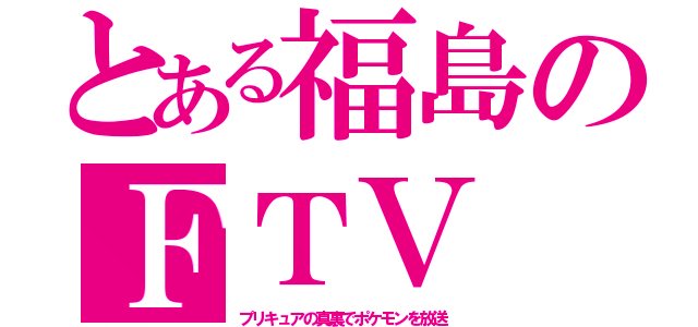 とある福島のＦＴＶ（プリキュアの真裏でポケモンを放送）