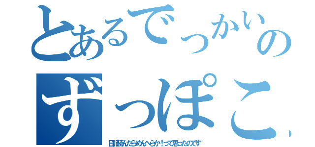 とあるでっかいマラのずっぽこどっぽこ（日記読んだらめんへらか！って思ったのです）