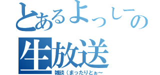 とあるよっしーの生放送（雑談（まったりとぉ～）