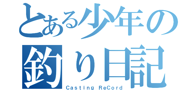 とある少年の釣り日記（Ｃａｓｔｉｎｇ ＲｅＣｏｒｄ）