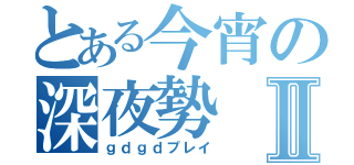 とある今宵の深夜勢Ⅱ（ｇｄｇｄプレイ）