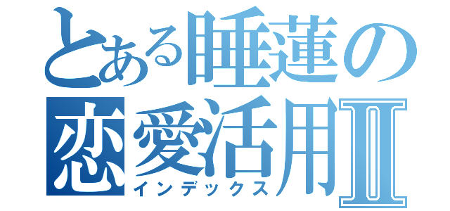 とある睡蓮の恋愛活用Ⅱ（インデックス）