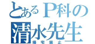 とあるＰ科の清水先生（帰宅禁止）