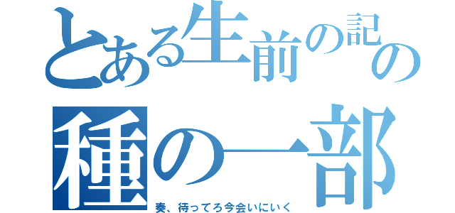 とある生前の記憶の種の一部（奏、待ってろ今会いにいく）