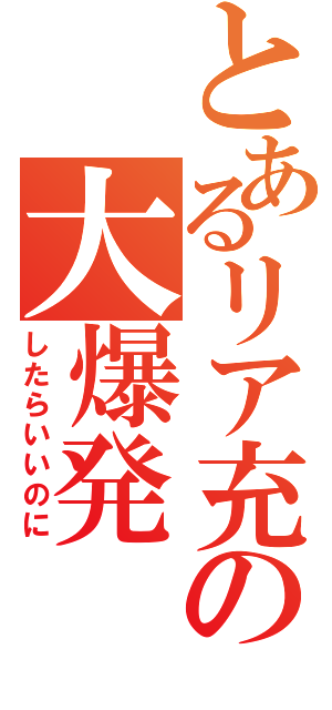 とあるリア充の大爆発（したらいいのに）