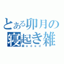 とある卯月の寝起き雑談（超ｇｄｇｄ）