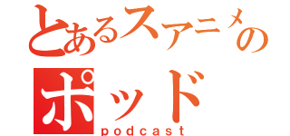 とあるスアニメのポッド（ｐｏｄｃａｓｔ）