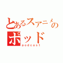 とあるスアニメのポッド（ｐｏｄｃａｓｔ）