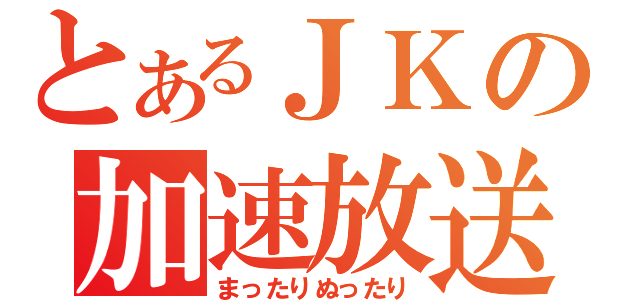 とあるＪＫの加速放送（まったりぬったり）