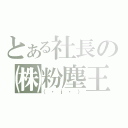 とある社長の㈱粉塵王（（・ｊ・））