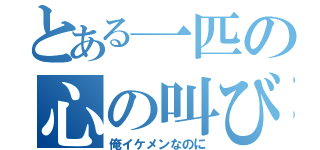 とある一匹の心の叫び（俺イケメンなのに）