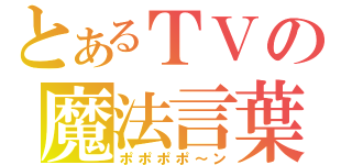 とあるＴＶの魔法言葉（ポポポポ～ン）