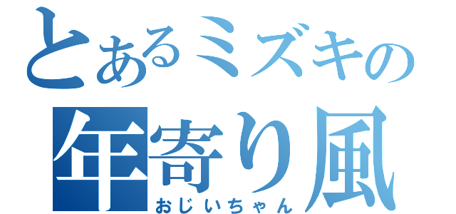 とあるミズキの年寄り風味（おじいちゃん）