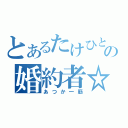 とあるたけひとのの婚約者☆（あつか一筋）