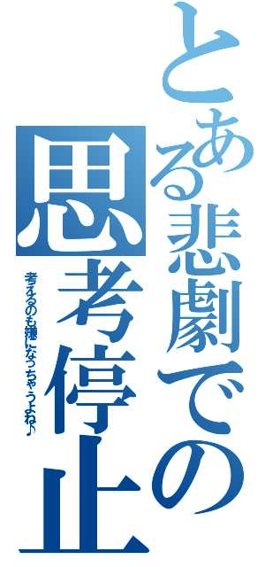 とある悲劇での思考停止（考えるのも嫌になっちゃうよね♪）