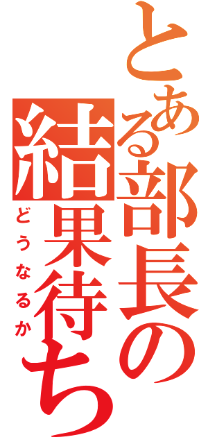 とある部長の結果待ち（どうなるか）