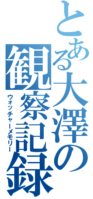 とある大澤の観察記録（ウォッチャーメモリー）