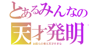 とあるみんなの天才発明（お前らの考え天才すぎな）