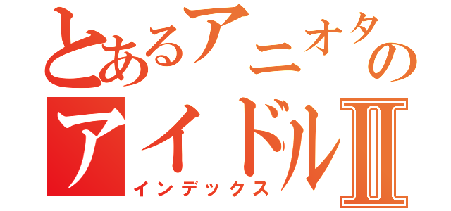 とあるアニオタのアイドルⅡ（インデックス）