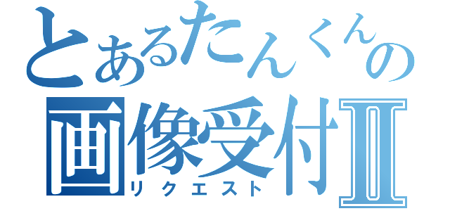 とあるたんくんの画像受付Ⅱ（リクエスト）