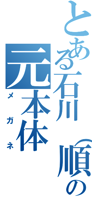 とある石川（順）の元本体（メガネ）