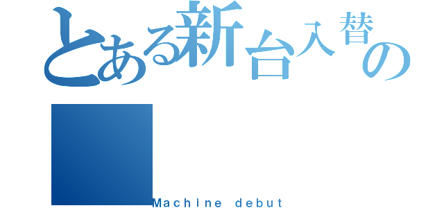 とある新台入替の（Ｍａｃｈｉｎｅ　ｄｅｂｕｔ）