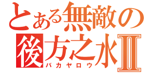 とある無敵の後方之水Ⅱ（バカヤロウ）