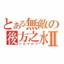 とある無敵の後方之水Ⅱ（バカヤロウ）