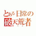 とある日常の破天荒者（ゆっこ）