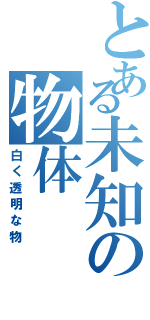 とある未知の物体（白く透明な物）