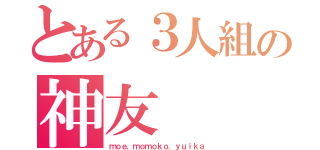 とある３人組の神友（ｍｏｅ．ｍｏｍｏｋｏ．ｙｕｉｋａ）