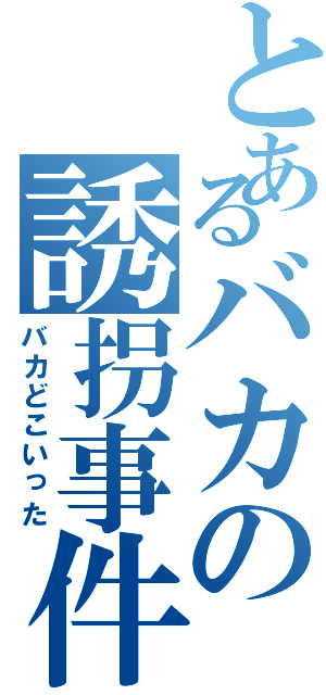 とあるバカの誘拐事件（バカどこいった）