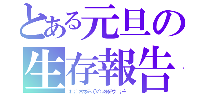 とある元旦の生存報告（＊。：．゜アケマシテヽ（´∀｀）ノオメデトウ゜．：。＋゜）