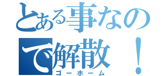 とある事なので解散！（ゴーホーム）