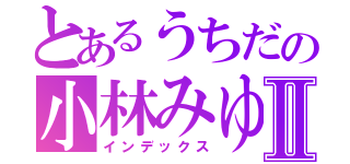 とあるうちだの小林みゆⅡ（インデックス）