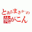 とあるまさか、の俺がこんな（）