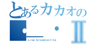 とあるカカオの・＿・Ⅱ（Ｌｉｖｅ ｂｒｏａｄｃａｓｔｉｎｇ）