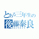 とある三年生の後藤泰良（ゴトウタイラ）