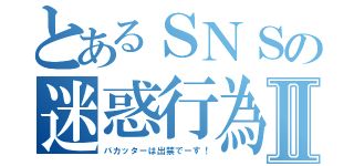 とあるＳＮＳの迷惑行為Ⅱ（バカッターは出禁でーす！）