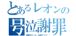 とあるレオンの号泣謝罪（出張中だった（出掛けてた））