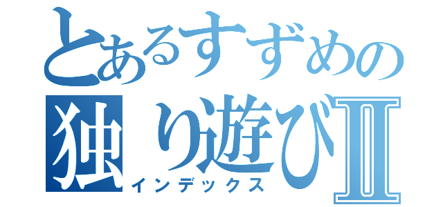 とあるすずめの独り遊びⅡ（インデックス）