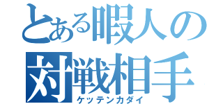 とある暇人の対戦相手（ケッテンカダイ）